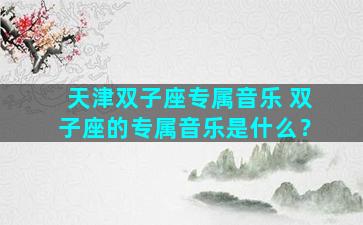 天津双子座专属音乐 双子座的专属音乐是什么？
